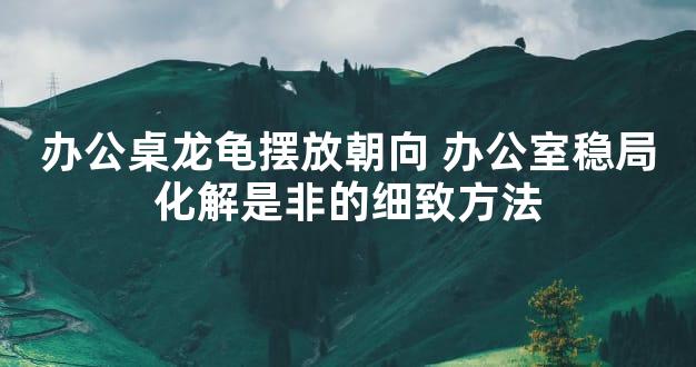 办公桌龙龟摆放朝向 办公室稳局化解是非的细致方法